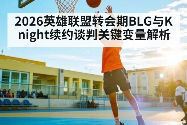 2026英雄联盟转会期BLG与Knight续约谈判关键变量解析